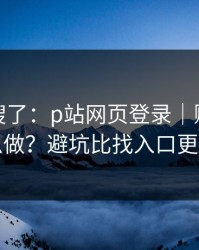 别再瞎搜了：p站网页登录｜账号安全怎么做？避坑比找入口更重要