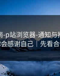 避坑指南-p站浏览器-通知与推荐怎么调？你会感谢自己｜先看合规提醒