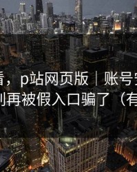 新手必看，p站网页版｜账号安全怎么做？别再被假入口骗了（有截图）
