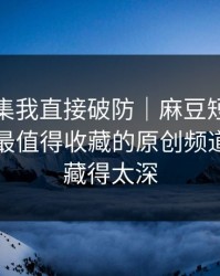 看到这集我直接破防｜麻豆短剧热度炸了：最值得收藏的原创频道，真相藏得太深