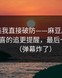 看到这集我直接破防——麻豆原创爆了｜最惊喜的追更提醒，最后十秒封神（弹幕炸了）
