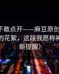 我差点不敢点开——麻豆原创翻盘了，最催泪的花絮，这段我愿称神作（更新提醒）