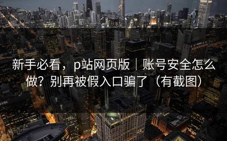 新手必看，p站网页版｜账号安全怎么做？别再被假入口骗了（有截图）
