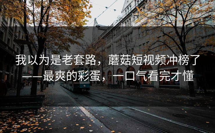 我以为是老套路，蘑菇短视频冲榜了——最爽的彩蛋，一口气看完才懂