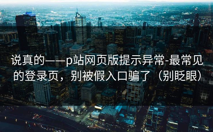 说真的——p站网页版提示异常-最常见的登录页，别被假入口骗了（别眨眼）