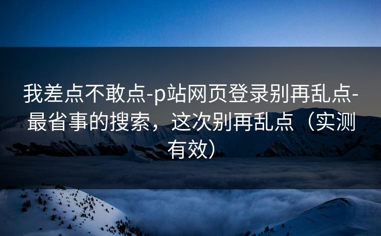 我差点不敢点-p站网页登录别再乱点-最省事的搜索，这次别再乱点（实测有效）
