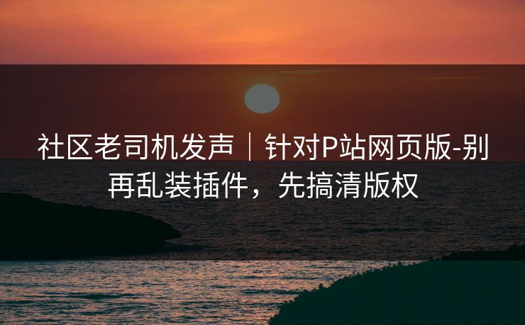 社区老司机发声｜针对P站网页版-别再乱装插件，先搞清版权