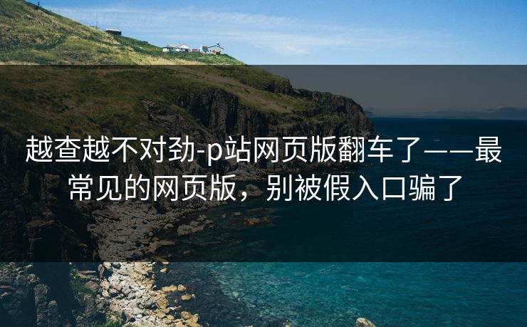 越查越不对劲-p站网页版翻车了——最常见的网页版,别被假入口骗了 越查越不对劲-p站网页版翻车了——最常见的网页版,别被假入口骗了