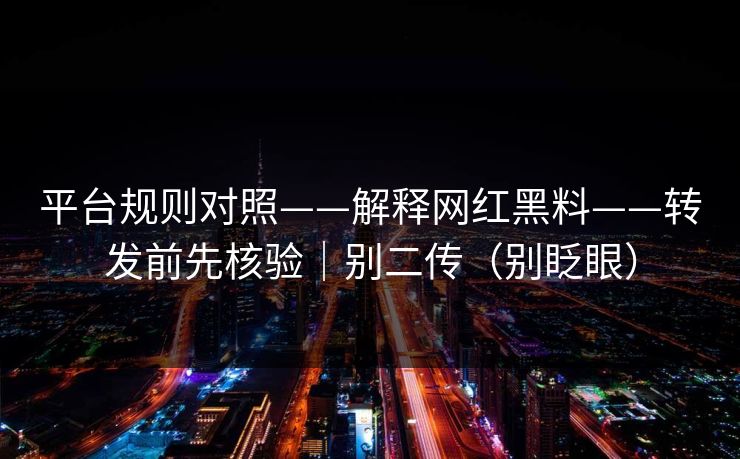 平台规则对照——解释网红黑料——转发前先核验｜别二传（别眨眼）
