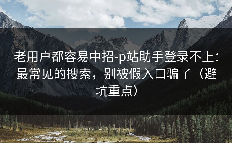 老用户都容易中招-p站助手登录不上:最常见的搜索,别被假入口骗了(避坑重点) 老用户都容易中招-p站助手登录不上:最常见的搜索,别被假入口骗了(避坑重点)