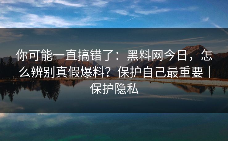你可能一直搞错了：黑料网今日，怎么辨别真假爆料？保护自己最重要｜保护隐私