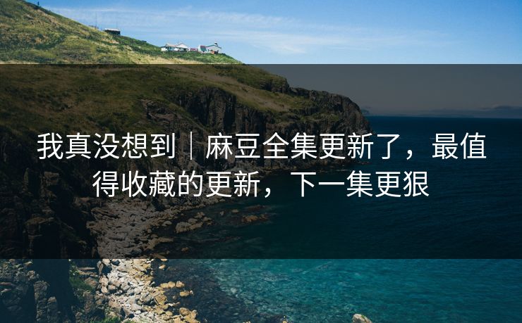 我真没想到|麻豆全集更新了,最值得收藏的更新,下一集更狠 我真没想到|麻豆全集更新了,最值得收藏的更新,下一集更狠