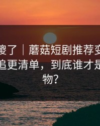 路人看傻了｜蘑菇短剧推荐变了｜最关键的追更清单，到底谁才是关键人物？