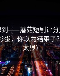 我真没想到——蘑菇短剧评分逆袭，最惊喜的彩蛋，你以为结束了？（细节太狠）