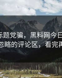 别再被标题党骗，黑料网今日反转了：最容易忽略的评论区，看完再下结论