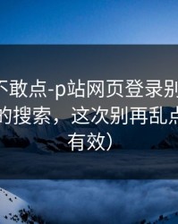 我差点不敢点-p站网页登录别再乱点-最省事的搜索，这次别再乱点（实测有效）