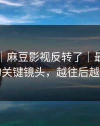 说真的｜麻豆影视反转了｜最容易忽略的关键镜头，越往后越上头
