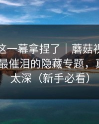 今晚被这一幕拿捏了｜蘑菇视频热榜翻盘了-最催泪的隐藏专题，真相藏得太深（新手必看）