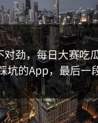 越看越不对劲，每日大赛吃瓜反转了：最容易踩坑的App，最后一段别错过