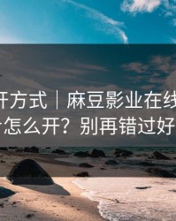 正确打开方式｜麻豆影业在线-账号同步怎么开？别再错过好剧