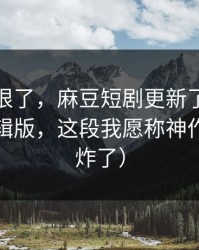 这波太狠了，麻豆短剧更新了｜最关键的剪辑版，这段我愿称神作（弹幕炸了）