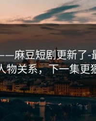 说真的——麻豆短剧更新了-最反常的人物关系，下一集更狠
