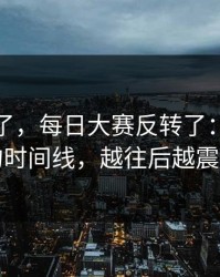 别再装了，每日大赛反转了：最真实的时间线，越往后越震撼