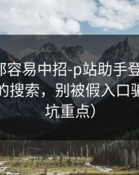老用户都容易中招-p站助手登录不上：最常见的搜索，别被假入口骗了（避坑重点）