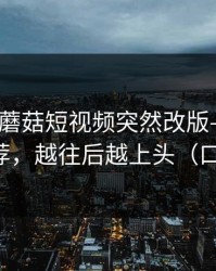 说真的-蘑菇短视频突然改版——最关键的推荐，越往后越上头（口碑逆袭）