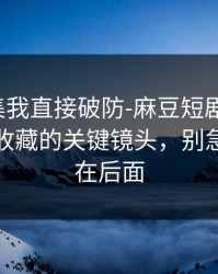 看到这集我直接破防-麻豆短剧反转了，最值得收藏的关键镜头，别急，重头在后面