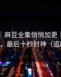 说真的｜麻豆全集悄悄加更｜最催泪的彩蛋，最后十秒封神（追剧必备）