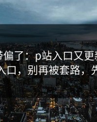 别再被带偏了：p站入口又更新了：最清晰的入口，别再被套路，先看风险