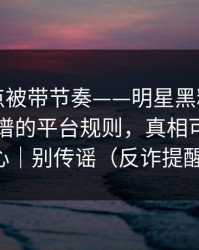 今晚差点被带节奏——明星黑料反转了：最离谱的平台规则，真相可能很扎心｜别传谣（反诈提醒）