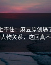 老粉都坐不住：麻豆原创爆了，最像现实的人物关系，这回真不是套路