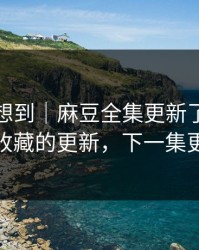 我真没想到｜麻豆全集更新了，最值得收藏的更新，下一集更狠