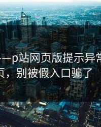 说真的——p站网页版提示异常-最常见的登录页，别被假入口骗了（别眨眼）
