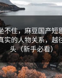 老粉都坐不住，麻豆国产短剧连夜修复：最真实的人物关系，越往后越上头（新手必看）