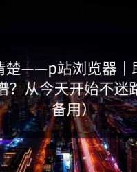 从零讲清楚——p站浏览器｜助手到底靠不靠谱？从今天开始不迷路（收藏备用）