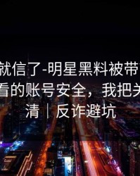 我差点就信了-明星黑料被带节奏了：最该先看的账号安全，我把关键点写清｜反诈避坑
