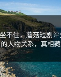 老粉都坐不住，蘑菇短剧评分逆袭：最真实的人物关系，真相藏得太深