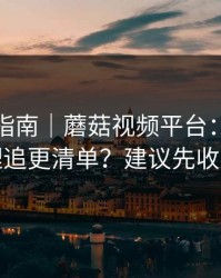收藏级指南｜蘑菇视频平台：如何整理追更清单？建议先收藏