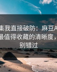 看到这集我直接破防：麻豆APP推荐变了，最值得收藏的清晰度，后半段别错过