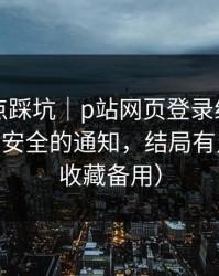 今晚差点踩坑｜p站网页登录终于能用了——最安全的通知，结局有点反转（收藏备用）