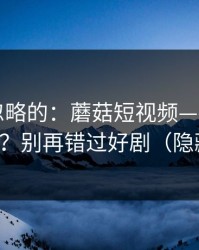 一直被忽略的：蘑菇短视频——如何收藏片单？别再错过好剧（隐藏彩蛋）