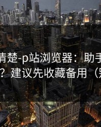 从零讲清楚-p站浏览器：助手到底靠不靠谱？建议先收藏备用（别乱点）