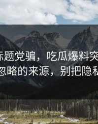 别再被标题党骗，吃瓜爆料突然爆了｜最容易忽略的来源，别把隐私当娱乐