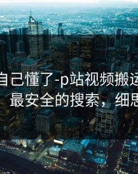 我以为自己懂了-p站视频搬运工一键恢复，最安全的搜索，细思极恐