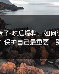 别再乱转了-吃瓜爆料：如何识别水军矩阵？保护自己最重要｜别网暴