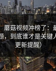 别眨眼，蘑菇视频冲榜了：最离谱的隐藏专题，到底谁才是关键人物？（更新提醒）