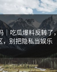 你敢信吗｜吃瓜爆料反转了，最离谱的评论区，别把隐私当娱乐（别眨眼）